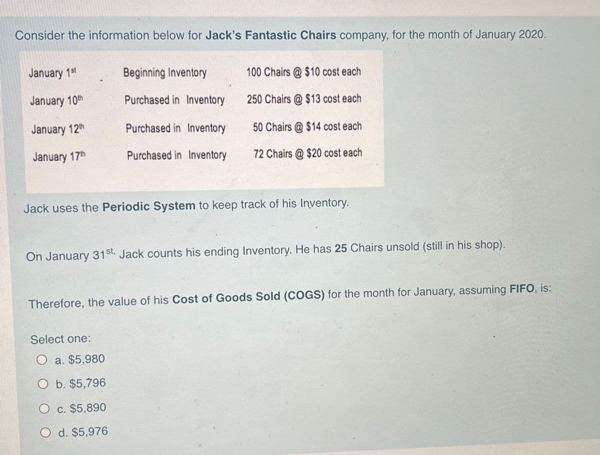 Consider the information below for Jack's Fantastic Chairs company, for the month of January 2020.
January 1st
Beginning Inventory
100 Chairs @ $10 cost each
January 10th
Purchased in Inventory
250 Chairs @ $13 cost each
January 12th
Purchased in Inventory
50 Chairs @ $14 cost each
January 17th
Purchased in Inventory
72 Chairs @ $20 cost each
Jack uses the Periodic System to keep track of his lInventory.
On January 31st. Jack counts his ending Inventory. He has 25 Chairs unsold (still in his shop).
Therefore, the value of his Cost of Goods Sold (COGS) for the month for January, assuming FIIFO, is:
Select one:
O a. $5,980
O b. $5,796
O c. $5,890
O d. $5,976
