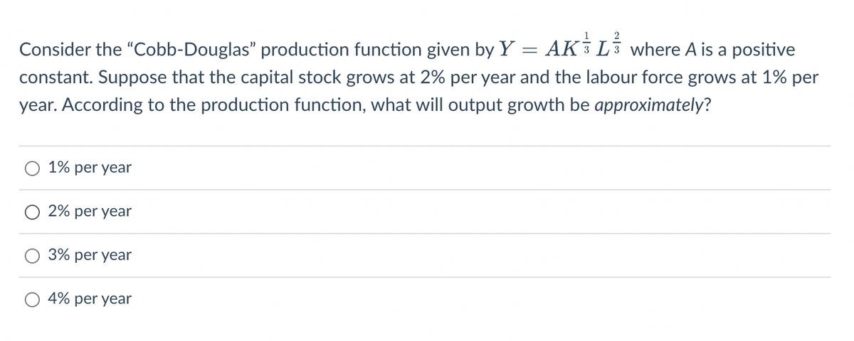 2
AK L where A is a positive
=
Consider the "Cobb-Douglas” production function given by Y
constant. Suppose that the capital stock grows at 2% per year and the labour force grows at 1% per
year. According to the production function, what will output growth be approximately?
1% per year
2% per year
3% per year
4% per year