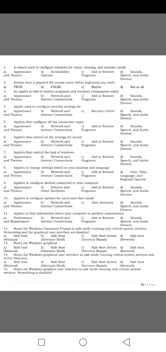 1.
A wizard used to configure windows for vision, hearing, and mobility needs
b) Accessibility
Options
c) Add or Remove
Programs
d)
Speech, and Audio
Devices
Sounds,
a)
and Themes
Appearance
2.
Always have a planned fire escape route before beginning any work.
TRUE
An applet to add or remove programs and windows components safely
a)
b)
FALSE
c)
Мaybe
d)
Not at all
3.
b)
Internet Connections
c)
Programs
Add or Remove
d)
a)
and Themes
Sounds,
Speech, and Audio
Devices
Appearance
Network and
4.
Applet used to configure security settings for
Sounds,
a)
and Themes
Appearance
b)
Network and
c)
Security Center d)
Internet Connections
Speech, and Audio
Devices
5.
Applets that configure all the connection types
Appearance
a)
and Themes
b)
Network and
Internet Connections
c)
Programs
Add or Remove
d)
Speech, and Audio
Devices
Sounds,
6.
Applets that control all the settings for sound
c)
Network and
b)
(P
Sounds,
d)
Speech, and Audio
Add or Remove
a)
and Themes
Appearance
Internet Connections
Programs
Devices
7.
Applets that control the look of windows
Add or Remove
a)
and Themes
Appearance
b)
Network and
c)
Programs
d)
Speech, and Audio
Devices
Sounds,
Internet Connections
8.
Applets to change settings based on your location and language
c)
Programs
a)
and Themes
Appearance
b) Network and
Internet Connections
Date, Time,
Add or Remove
d)
Language, and
Regional Options
9.
Applets to configure devices connected to your computer
b) Printers and
Other Hardware
c) Add or Remove
Programs
Sounds,
a)
and Themes
Appearance
d)
Speech, and Audio
Devices
Applets to configure options for users and their email
Appearance
10.
Sounds,
a)
and Themes
b)
Internet Connections
Network and
User Accounts
d)
Speech, and Audio
Devices
c)
11. Applets to find information about your computer or perform maintenance
Network and
Performance
Sounds,
b)
Internet Connections
Add or Remove
a)
and Maintenance
c)
Programs
d)
Speech, and Audio
Devices
12.
Boots the Windows Command Prompt in safe mode running only critical system services.
Networking and the graphical user interface are disabled.
a)
(Minimal)
Safe boot
Safe Boot
b)
(Álternate Shell)
c)
Safe Boot (Active d)
Safe boot
(Network)
Directory Repair)
13.
Boots the Windows graphical
Safe Boot
c)
Directory Repair)
Safe boot
(Network)
Safe boot
b)
(Alternate Shell)
Safe Boot (Active d)
a)
(Minimal)
14.
Boots the Windows graphical user interface in safe mode running critical system services and
Active Directory
Safe boot
c)
Safe Boot (Active d)
a)
(Minimal)
15. Boots the Windows graphics user interface in safe mode running only critical system
services. Networking is disabled.
b)
(Alternate Shell)
Safe Boot
Safe boot
Directory Repair)
(Network)
26 | Page
