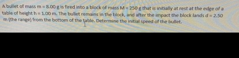 A bullet of mass m = 8.00 g is fired into a block of mass M= 250 g that is initially at rest at the edge of a
table of height h = 1.00 m. The bullet remains in the block, and after the impact the block lands d = 2.50
m (the range) from the bottom of the table. Determine the initial speed of the bullet.
