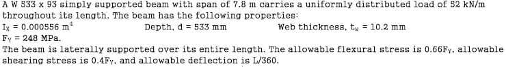 A W 533 x 93 simply supported beam with span of 7.8 m carries a uniformly distributed load of 52 kN/m
throughout its length. The beam has the following properties:
Ix = 0.000556 m²
Depth, d = 533 mm
Web thickness, t = 10.2 mm
Fy = 248 MPa.
The beam is laterally supported over its entire length. The allowable flexural stress is 0.66Fy, allowable
shearing stress is 0.4Fy, and allowable deflection is L/360.