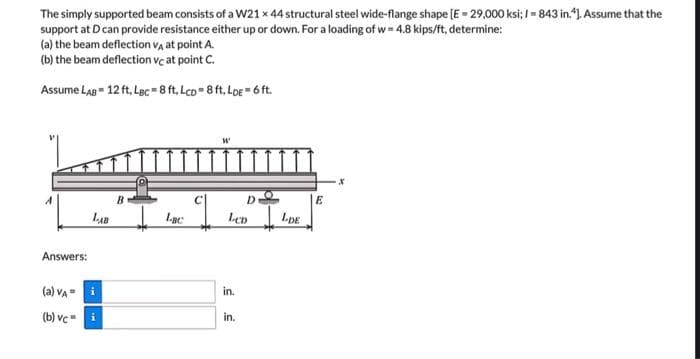 The simply supported beam consists of a W21 x 44 structural steel wide-flange shape [E = 29,000 ksi; I=843 in.*]. Assume that the
support at D can provide resistance either up or down. For a loading of w=4.8 kips/ft, determine:
(a) the beam deflection VA at point A.
(b) the beam deflection vc at point C.
Assume LAB= 12 ft. LBC = 8 ft. LcD=8 ft. LDE = 6 ft.
W'
B
LAB
Answers:
(a) VA- i
(b) vc=
i
Lac
D
LCD
in.
in.
LDE
E