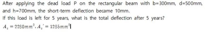 After applying the dead load P on the rectangular beam with b=300mm, d=500mm,
and h=700mm, the short-term deflection became 10mm.
If this load is left for 5 years, what is the total deflection after 5 years?
A. = 2280mm², A,' = 1285mm²1