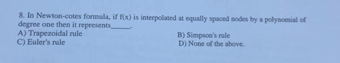 8. In Newton-cotes formula, if f(x) is interpolated at equally spaced nodes by a polynomial of
degree one then it represents_
A) Trapezoidal rule
B) Simpson's rule
C) Euler's rule
D) None of the above.