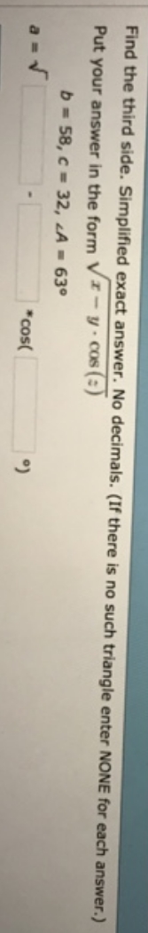 Find the third side. Simplified exact answer. No decimals. (If there is no such triangle enter NONE for each answer.)
Put your answer in the form Vx-y cos (:)
b = 58, c = 32, LA = 63°
*cos(
