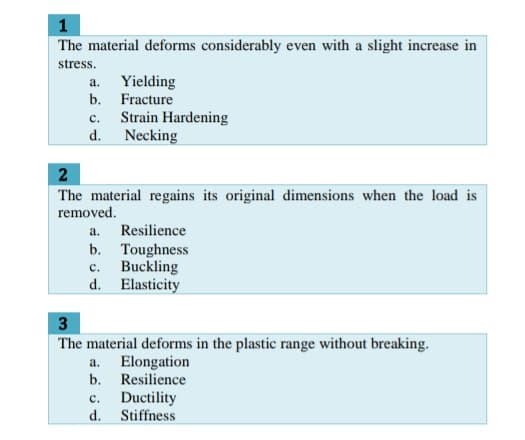 1
The material deforms considerably even with a slight increase in
stress.
a. Yielding
b. Fracture
Strain Hardening
d. Necking
с.
2
The material regains its original dimensions when the load is
removed.
a. Resilience
b. Toughness
Buckling
d. Elasticity
с.
3
The material deforms in the plastic range without breaking.
a. Elongation
b. Resilience
Ductility
d. Stiffness
с.
