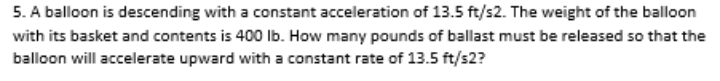 5. A balloon is descending with a constant acceleration of 13.5 ft/s2. The weight of the balloon
with its basket and contents is 400 lb. How many pounds of ballast must be released so that the
balloon will accelerate upward with a constant rate of 13.5 ft/s2?
