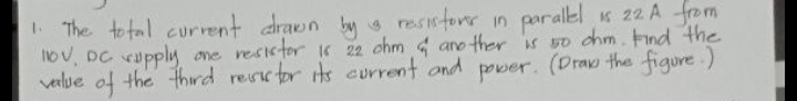 1 The total current drawn by resistorr in paralel s 22 A from
lov, DC Kupply one resictor i 22 chm aro ther is so chm. Find the
velue of the thiwd resctor its eurrent ond power.
(Draw the figure.)
