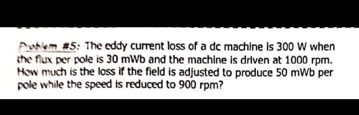 Poblem #5: The eddy current loss of a dc machine is 300 W when
the flux per pole is 30 mWb and the machine is driven at 1000 rpm.
How much is the loss if the field is adjusted to produce 50 mWb per
pole while the speed is reduced to 900 rpm?
