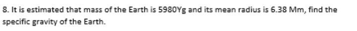 8. It is estimated that mass of the Earth is 5980Yg and its mean radius is 6.38 Mm, find the
specific gravity of the Earth.
