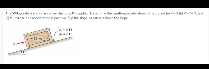 The 59-kg crate is stationary when the force Pis applied. Determine the resulting acceleration of the crate if (a) P-0, (b) P - 74 N, and
(c) P = 247 N. The acceleration is positive if up the slope, negative if down the slope.
S4, = 0.16
Hk =0.13
59 kg
