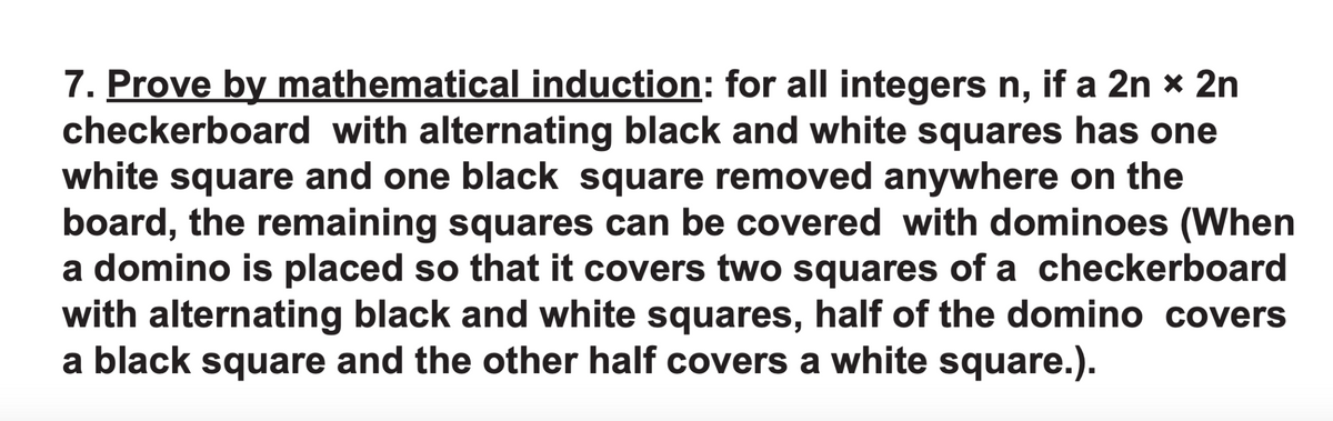 7. Prove by mathematical induction: for all integers n, if a 2n x 2n
checkerboard with alternating black and white squares has one
white square and one black square removed anywhere on the
board, the remaining squares can be covered with dominoes (When
a domino is placed so that it covers two squares of a checkerboard
with alternating black and white squares, half of the domino covers
a black square and the other half covers a white square.).
