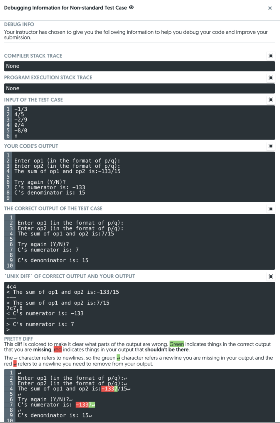 Debugging Information for Non-standard Test Case O
DEBUG INFO
Your instructor has chosen to give you the following information to help you debug your code and improve your
submission.
COMPILER STACK TRACE
None
PROGRAM EXECUTION STACK TRACE
None
INPUT OF THE TEST CASE
1 -1/3
2 4/5
3 -2/9
4 0/4
5 -8/0
6 n
YOUR CODE'S OUTPUT
Enter op1 (in the format of p/q):
3 Enter op2 (in the format of p/q):
4 The sum of op1 and op2 is:-133/15
6 Try again (Y/N)?
7 C's numerator is: -133
8 C's denominator is: 15
THE CORRECT OUTPUT OF THE TEST CASE
2 Enter op1 (in the format of p/q):
3 Enter op2 (in the format of p/q):
The sum' of op1 and op2 is:7/15
6 Try again (Y/N)?
7 C's numerator is: 7
9 C's denominator is: 15
10
*UNIX DIFF` OF CORRECT OUTPUT AND YOUR OUTPUT
4c4
< The sum of op1 and op2 is:-133/15
> The sum of op1 and op2 is:7/15
7c7,8
< C's numerator is: -133
> C's numerator is: 7
PRETTY DIFF
This diff is colored to make it clear what parts of the output are wrong. Green indicates things in the correct output
that you are missing, red indicates things in your output that shouldn't be there.
The character refers to newlines, so the green - character refers a newline you are missing in your output and the
red - refers to a newline you need to remove from your output.
Enter op1 (in the format of p/q):-
Enter op2 (in the format of p/q):d
The sum' of op1 and op2 is:-1337/15-
t.
6 Try again (Y/N)?-
7 C's numerator is: -1337-
9 C's denominator is: 15-
10
