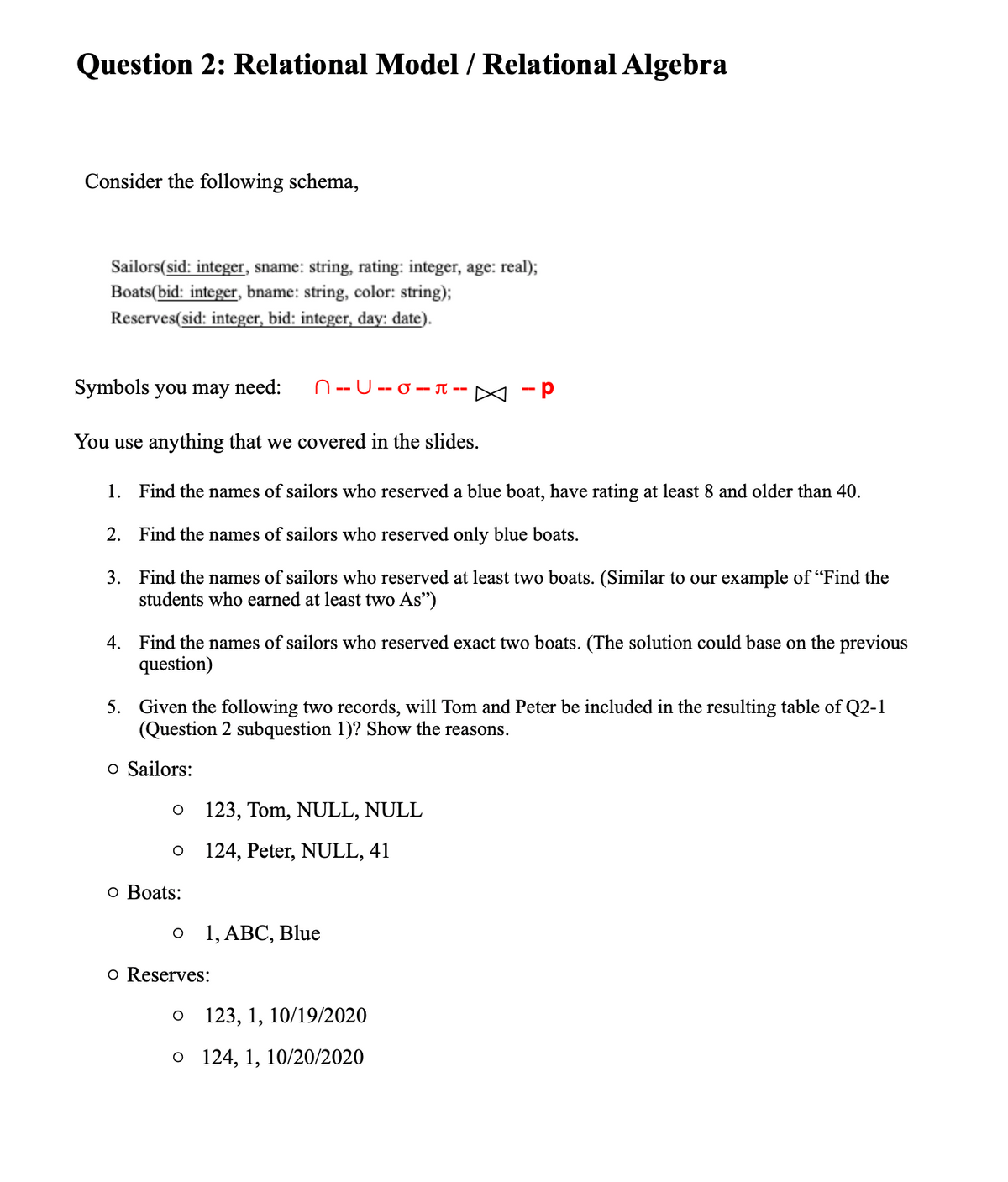 ### Question 2: Relational Model / Relational Algebra

#### Consider the following schema:

```
Sailors(sid: integer, sname: string, rating: integer, age: real);
Boats(bid: integer, bname: string, color: string);
Reserves(sid: integer, bid: integer, day: date);
```

#### Symbols you may need:
```
∩ -- ∪ -- σ -- π -- ⨝ -- ρ
```

You may use anything that was covered in the slides.

1. **Find the names of sailors who reserved a blue boat, have rating at least 8, and are older than 40.**

2. **Find the names of sailors who reserved only blue boats.**

3. **Find the names of sailors who reserved at least two boats.** 
   (Similar to our example of “Find the students who earned at least two A’s”)

4. **Find the names of sailors who reserved exactly two boats.**
   (The solution could be based on the previous question)

5. **Given the following two records, will Tom and Peter be included in the resulting table of Q2-1 (Question 2 subquestion 1)? Show the reasons.**

#### Data:
- **Sailors:**
  - `123, Tom, NULL, NULL`
  - `124, Peter, NULL, 41`
  
- **Boats:**
  - `1, ABC, Blue`
  
- **Reserves:**
  - `123, 1, 10/19/2020`
  - `124, 1, 10/20/2020`

---

**Explanation:**

The questions above require you to apply relational algebra to solve specific database management tasks. Break down each problem using appropriate symbols and operations taught during the course.

**For example:**

1. For **finding sailors who reserved a blue boat and have a rating of at least 8 and are older than 40**:
   - Join the `Sailors`, `Reserves`, and `Boats` relations.
   - Apply selection to filter for blue boats, ratings ≥ 8, and age > 40.
   - Project the sailor names.

2. For **finding sailors who reserved only blue boats**:
   - Identify the sailors who booked blue boats.
   - Ensure that the identified sailors did not reserve boats of other colors