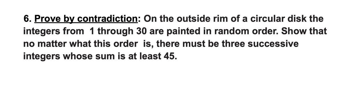 6. Prove by contradiction: On the outside rim of a circular disk the
integers from 1 through 30 are painted in random order. Show that
no matter what this order is, there must be three successive
integers whose sum is at least 45.
