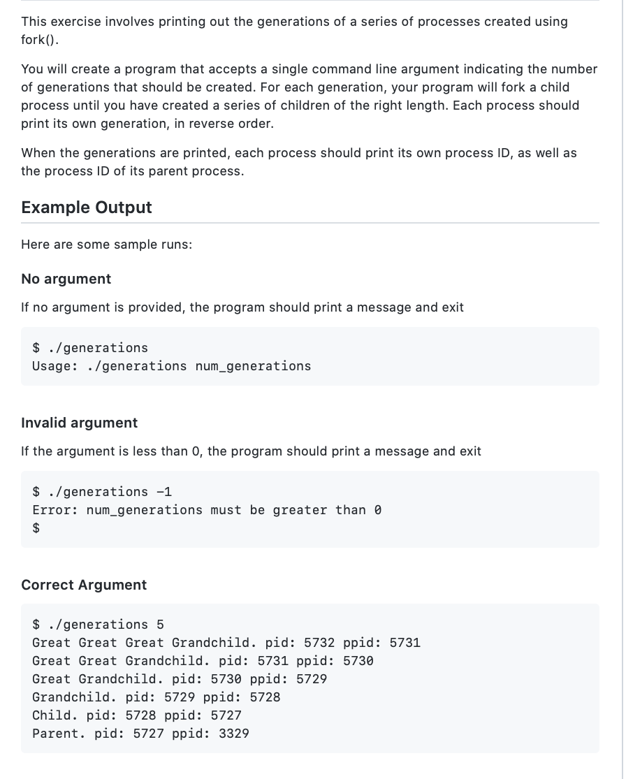 This exercise involves printing out the generations of a series of processes created using
fork().
You will create a program that accepts a single command line argument indicating the number
of generations that should be created. For each generation, your program will fork a child
process until you have created a series of children of the right length. Each process should
print its own generation, in reverse order.
When the generations are printed, each process should print its own process ID, as well as
the process ID of its parent process.
Example Output
Here are some sample runs:
No argument
If no argument is provided, the program should print a message and exit
$ . /generations
Usage: ./generations num_generations
Invalid argument
If the argument is less than 0, the program should print a message and exit
$ ./generations -1
Error: num_generations must be greater than 0
2$
Correct Argument
$ ./generations 5
Great Great Great Grandchild. pid: 5732 ppid: 5731
Great Great Grandchild. pid: 5731 ppid: 5730
Great Grandchild. pid: 5730 ppid: 5729
Grandchild. pid: 5729 ppid: 5728
Child. pid: 5728 ppid: 5727
Parent. pid: 5727 ppid: 3329
