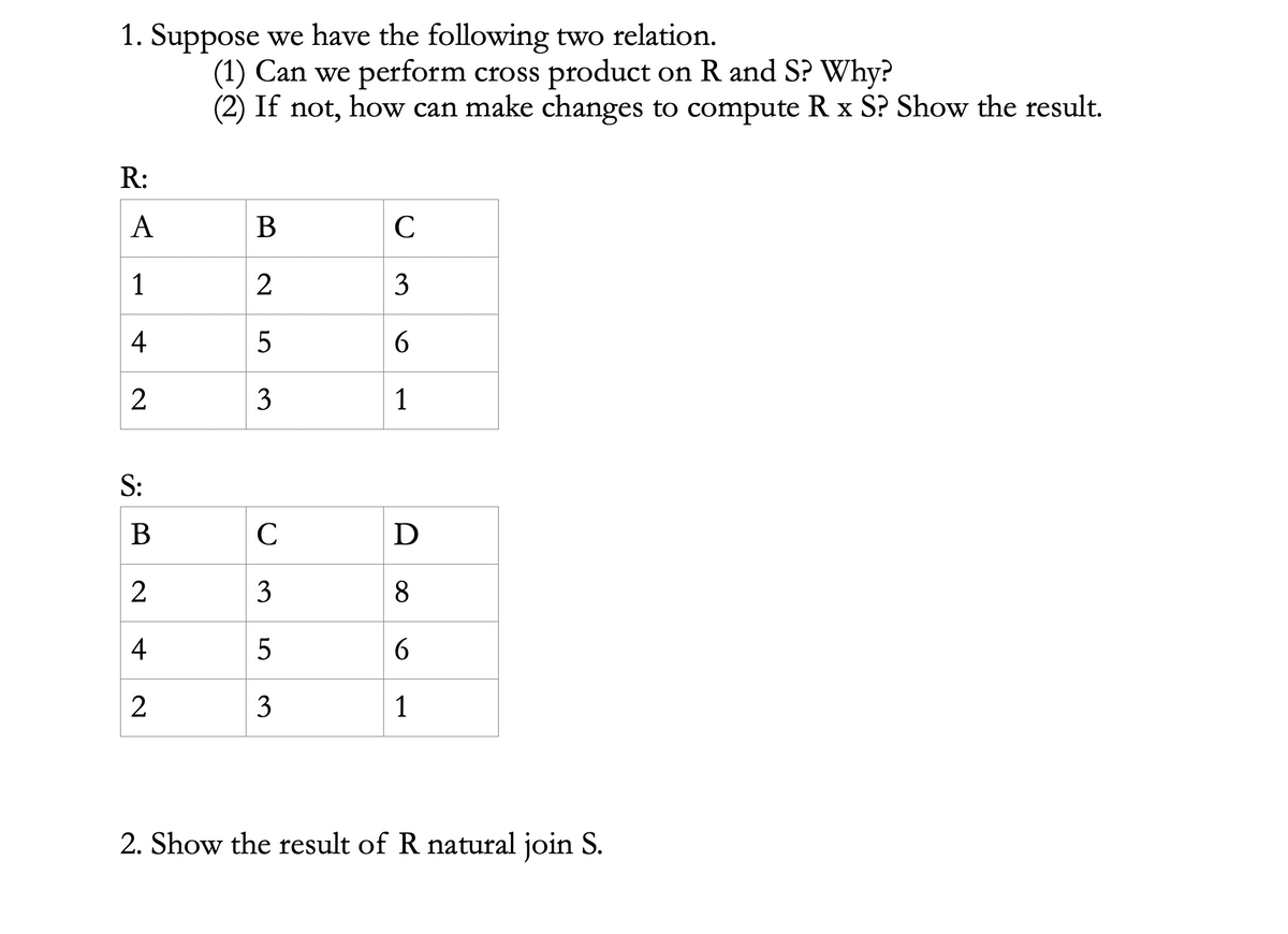 1. Suppose we have the following two relation.
(1) Can we perform cross product on R and S? Why?
(2) If not, how can make changes to compute R x S? Show the result.
R:
A
В
C
1
3
4
5
2
3
1
S:
В
C
D
3
8
4
6
3
1
2. Show the result of R natural join S.
