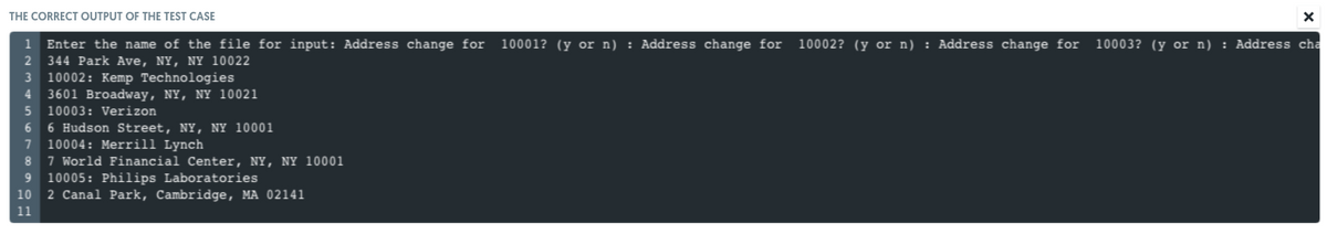 THE CORRECT OUTPUT OF THE TEST CASE
1 Enter the name of the file for input: Address change for
10001? (y or n) : Address change for
10002? (y or n) : Address change for
10003? (y or n) : Address cha
2 344 Park Ave, NY, NY 10022
3 10002: Kemp Technologies
3601 Broadway, NY, NY 10021
10003: Verizon
4.
6 Hudson Street, NY, NY 10001
7 10004: Merrill Lynch
8 7 World Financial Center, NY, NY 10001
6.
10005: Philips Laboratories
10 2 Canal Park, Cambridge, MA 02141
11
