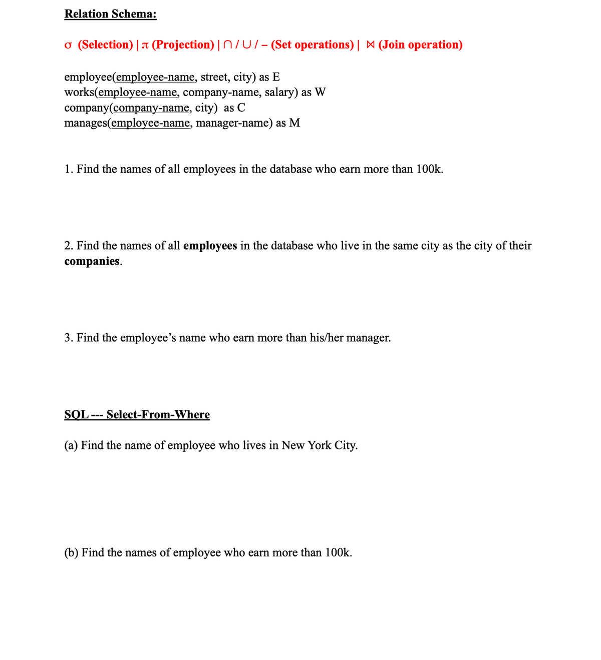 ### Relation Schema

**σ (Selection) | π (Projection) | ∩ ∪ / - (Set operations) | ⨝ (Join operation)**

- **employee**(employee-name, street, city) as **E**
- **works**(employee-name, company-name, salary) as **W**
- **company**(company-name, city) as **C**
- **manages**(employee-name, manager-name) as **M**

### Queries

1. **Find the names of all employees in the database who earn more than 100k.**
2. **Find the names of all employees in the database who live in the same city as the city of their companies.**
3. **Find the employee’s name who earns more than his/her manager.**

### SQL --- Select-From-Where Statements

(a) **Find the name of employee who lives in New York City.**

(b) **Find the names of employees who earn more than 100k.**