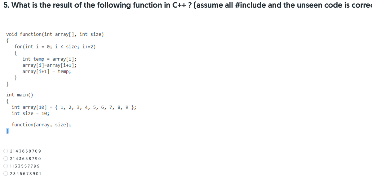 5. What is the result of the following function in C++ ? (assume all #include and the unseen code is correc
void function(int array[], int size)
{
for (int i = 0; i < size; i+=2)
{
int temp = array[i];
array[i]=array[i+1];
array[i+1] = temp;
}
}
%3D
int main()
{
int array[10]
{ 1, 2, 3, 4, 5, 6, 7, 8, 9 };
int size =
10;
function(array, size);
2143658709
2143658790
1133557799
234 5678901
O O O O
