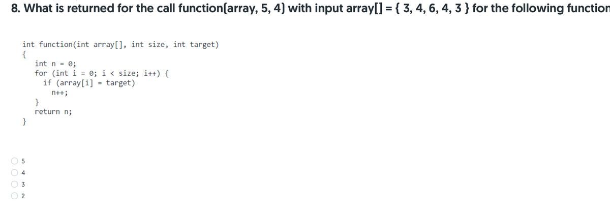 8. What is returned for the call function(array, 5, 4) with input array[] = { 3, 4, 6, 4, 3 } for the following function
int function(int array[], int size, int target)
{
int n = 0;
for (int i = 0; i < size; i++) {
if (array[i] = target)
%3D
n++;
}
return n;
}
4
3
2
O O O O
