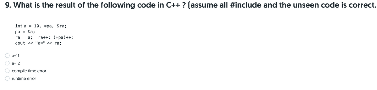 9. What is the result of the following code in C++ ? (assume all #include and the unseen code is correct.
int a = 10, *pa, &ra;
ра %3D &a;
ra++; (*pa)++;
cout << "a=" << ra;
ra = a;
a=11
a=12
compile time error
runtime error
