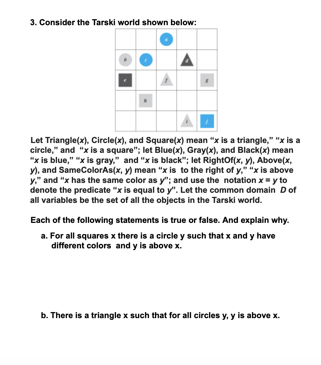 3. Consider the Tarski world shown below:
Let Triangle(x), Circle(x), and Square(x) mean “x is a triangle," “x is a
circle," and "x is a square"; let Blue(x), Gray(x), and Black(x) mean
“x is blue," "x is gray," and "x is black"; let RightOf(x, y), Above(x,
y), and SameColorAs(x, y) mean “x is to the right of y," “x is above
y," and "x has the same color as y"; and use the notation x = y to
denote the predicate “x is equal to y". Let the common domain D of
all variables be the set of all the objects in the Tarski world.
Each of the following statements is true or false. And explain why.
a. For all squares x there is a circle y such that x and y have
different colors and y is above x.
b. There is a triangle x such that for all circles y, y is above x.
