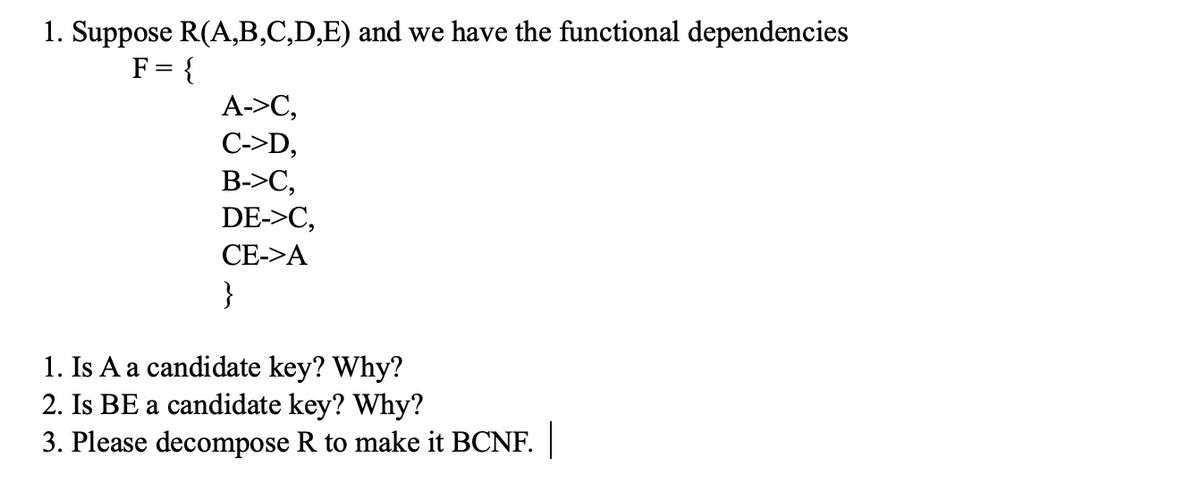 1. Suppose R(A,B,C,D,E) and we have the functional dependencies
F = {
A->C,
C->D,
B->C,
DE->C,
CE->A
}
1. Is A a candidate key? Why?
2. Is BE a candidate key? Why?
3. Please decompose R to make it BCNF.
