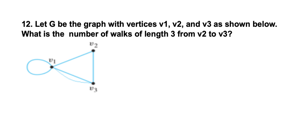 12. Let G be the graph with vertices v1, v2, and v3 as shown below.
What is the number of walks of length 3 from v2 to v3?
v2
v3
