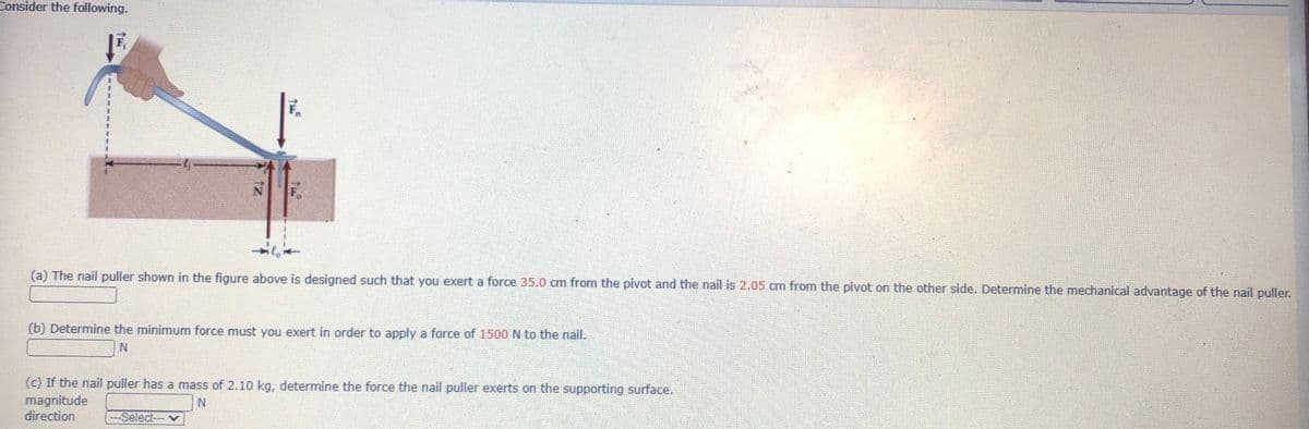 Consider the following.
(a) The nail puller shown in the figure above is designed such that you exert a force 35.0 cm from the pivot and the nail is 2.05 cm from the pivot on the other side. Determine the mechanical advantage of the nail puller.
(b) Determine the minimum force must you exert in order to apply a force of 1500 N to the nail.
N.
(c) If the nail puller has a mass of 2.10 kg, determine the force the nail puller exerts on the supporting surface.
magnitude
direction
-Select-v
tz
