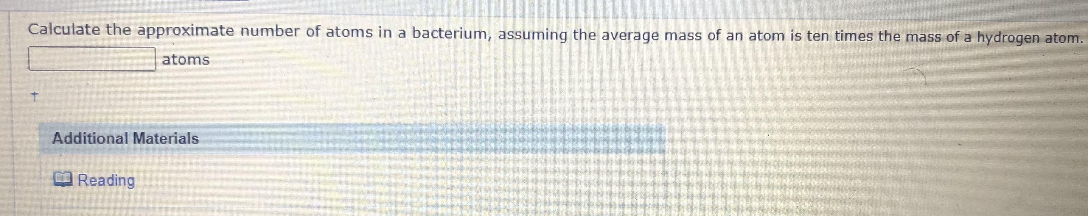 Calculate the approximate number of atoms in a bacterium, assuming the average mass of an atom is ten times the mass of a hydrogen atom.
atoms
