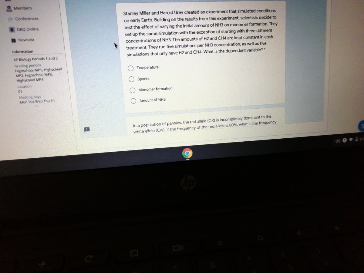 Members
Stanley Miller and Harold Urey created an experiment that simulated conditions
on early Earth. Building on the results from this experiment, scientists decide to
Conferences
DBQ Online
test the effect of varying the initial amount of NH3 on monomer formation. They
I Newsela
set up the same simulation with the exception of starting with three different
concentrations of NH3, The amounts of H2 and CH4 are kept constant in each
Information
treatment. They run five simulations per NH3 concentration, as well as five
AP Biology Periods 1 and 2
simulations that only have H2 and CH4. What is the dependent variable? *
Grading periods
Highschool MP1, Highschool
MP2, Highschool MP3,
Highschool MP4
Temperature
O Sparks
Location
01
O Monomer formation
Meeting days
Mon Tue Wed Thu Fri
Amount of NH3
In a population of pansies, the red allele (CR) is incompletely dominant to the
white allele (Cw). If the frequency of the red allele is 80%, what is the frequency
US 0 90
O O O
