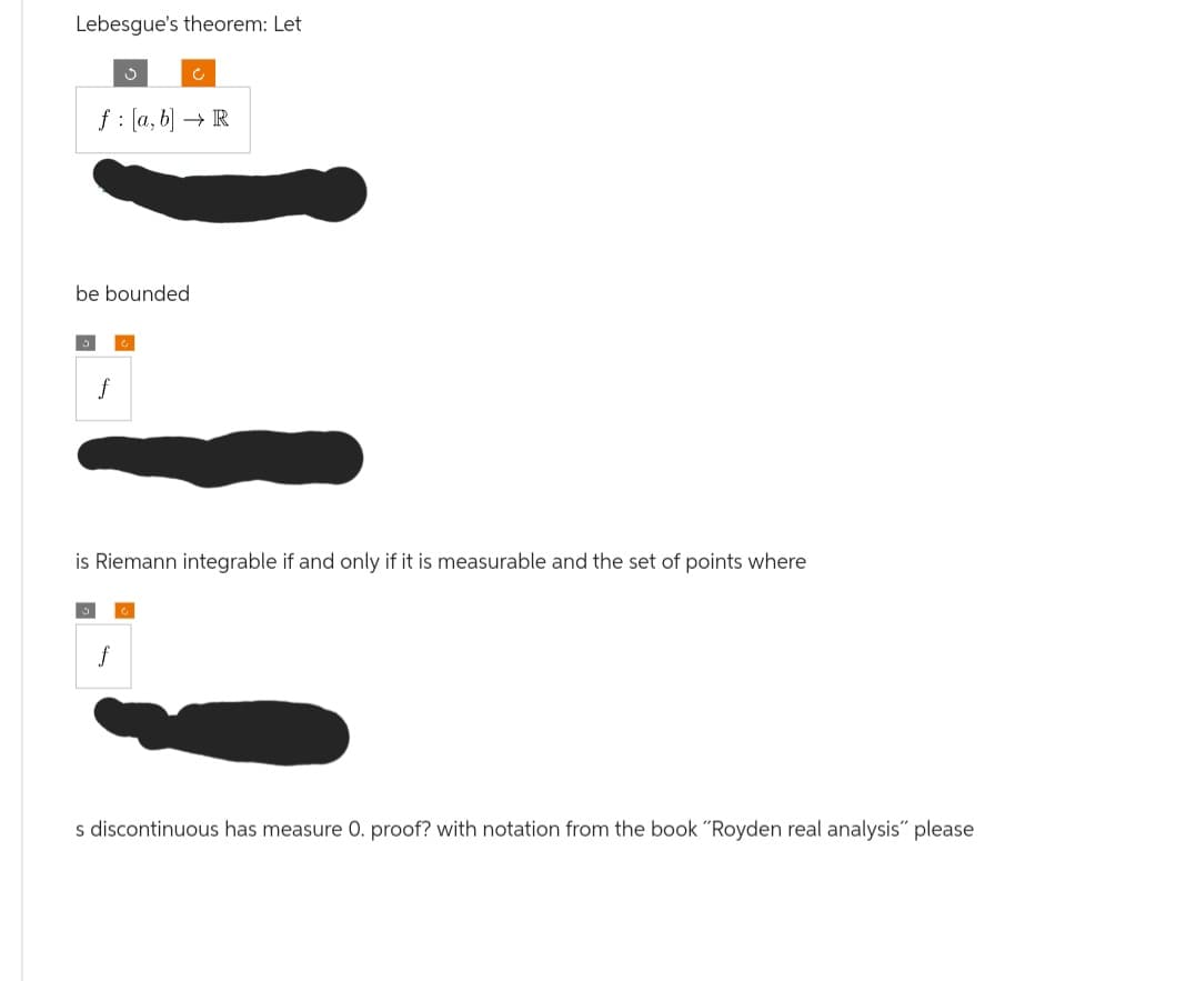 Lebesgue's theorem: Let
J
f: [a, b] → R
be bounded
f
C
f
is Riemann integrable if and only if it is measurable and the set of points where
s discontinuous has measure 0. proof? with notation from the book "Royden real analysis" please