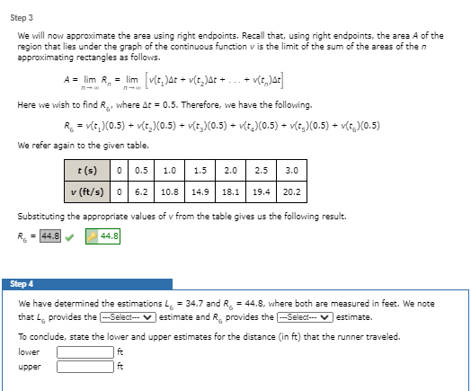 Step 3
We will now approximate the area using right endpoints. Recall that, using right endpoints, the area A of the
region that lies under the graph of the continuous function v is the limit of the sum of the areas of the n
approximating rectangles as follows.
A = lim R, = lim v(t, JAt + v(t,)at +.
n
Here we wish to find R, where At = 0.5. Therefore, we have the following.
R = v(t, )(0.5) + v(t,)X(0.5) + v(t,)(0.5) + v(e,)(0.5) + v(e,)(0.5) + vle,M0.5)
We refer again to the given table.
t (s) 0 0.5
v (ft/s) 0 6.2 10.8
1.0
1.5
2.0
2.5
3.0
V
14.9
18.1
19.4
20.2
Substituting the appropriate values of v from the table gives us the following result.
= 44.8
44.8
Step 4
We have determined the estimations L = 34.7 and R, = 44.8, where both are measured in feet. We note
that L, provides the -Select--- v estimate and R, provides the -Select--- v estimate.
To conclude, state the lower and upper estimates for the distance (in ft) that the runner traveled.
lower
ft
upper
ft
