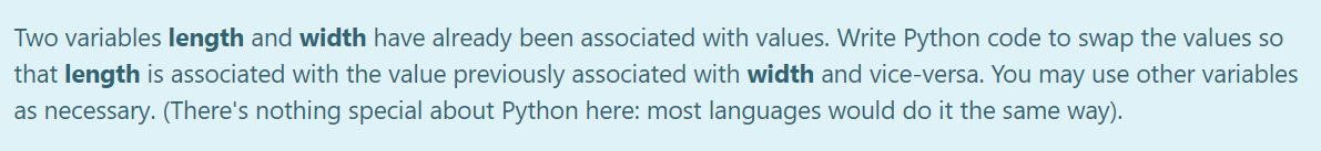 Two variables length and width have already been associated with values. Write Python code to swap the values so
that length is associated with the value previously associated with width and vice-versa. You may use other variables
as necessary. (There's nothing special about Python here: most languages would do it the same way).
