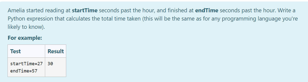 Amelia started reading at startTime seconds past the hour, and finished at endTime seconds past the hour. Write a
Python expression that calculates the total time taken (this will be the same as for any programming language you're
likely to know).
For example:
Test
Result
startTime=27 30
endTime=57
