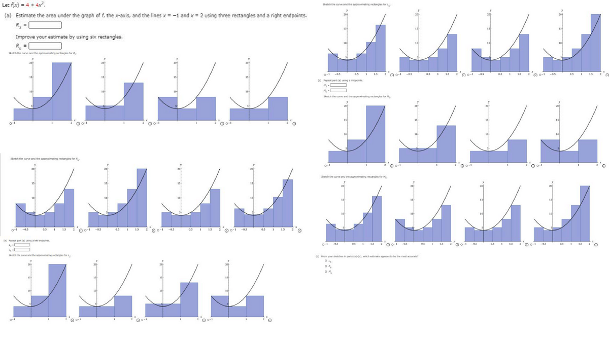 Let fx) = 4 + 4x.
Sketch the curve and the approximating rectangles for
(a) Estimate the area under the graph of f, the x-axis, and the lines x = -1 and x = 2 using three rectangles and a right endpoints.
20
2아
20
R =
15
15
15
13
Improve your estimate by using six rectangles.
10
10
10
Sketch the curve and the approximating rectangies for R
2아
20
o-1
2"O o-1
-0.5
2 0 0-1 -0.5
2 0 0-1
-0.5
0.5
0.5
15
0.5 1
15
-05
0.5
1.5
13
13
13
15
(c) Repeat part (a) using a midpoints
10
M. -0
Sketch the curve and the approximating rectangles for M
20
15
15
15
15
o-1
O 0-1
0 0-1
O 0-1
Sketch the curve and the approximating rectangles for R
o-1
O -1
O o-1
O o-1
2아
20-
2아
Sketch the curve and the approximating rectangles for M
15
13
15
15
2아
10
10
1아
10
15
13
13
15
10
10
10
10
0 0-1
0.5
O 0-1
1
o-1
-0.5
0.5
15
-0.5
0.5
15
0 0-1
-0.5
-0.5
0.5
15
(b) Repeat part (a) using a left enapoints.
o-1
O 0-1
O o-1
0.5 1
O o-1
-a.5
0.5
1.5
-05
1
15
-a.5
1.5
-a.s
0.5
1.5
Sketch the curve and the approximating rectangies for
(4) From your skatches in parts (a)-(c), which estimate appears to be the most accurate?
2아
OR
15
15-
13
10
O 0-1
0 0-1
0-1
