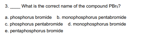 3.
What is the correct name of the compound PBrs?
a. phosphorus bromide b. monophosphorus pentabromide
c. phosphorus pentabromide d. monophosphorus bromide
e. pentaphosphorus bromide
