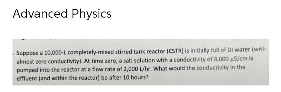 Advanced Physics
Suppose a 10,000-L completely-mixed stirred tank reactor (CSTR) is initially full of DI water (with
almost zero conductivity). At time zero, a salt solution with a conductivity of 8,000 uS/cm is
pumped into the reactor at a flow rate of 2,000 L/hr. What would the conductivity in the
effluent (and within the reactor) be after 10 hours?
