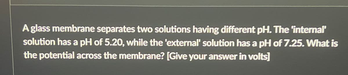 A glass membrane separates two solutions having different pH. The 'internal'
solution has a pH of 5.20, while the 'external' solution has a pH of 7.25. What is
the potential across the membrane? [Give your answer in volts]