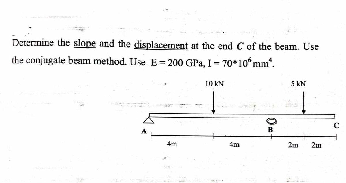 Determine the slope and the displacement at the end C of the beam. Use
the conjugate beam method. Use E = 200 GPa, I = 70*106 mm*.
10 kN
5 kN
4m
4m
10A
2m
2m
C