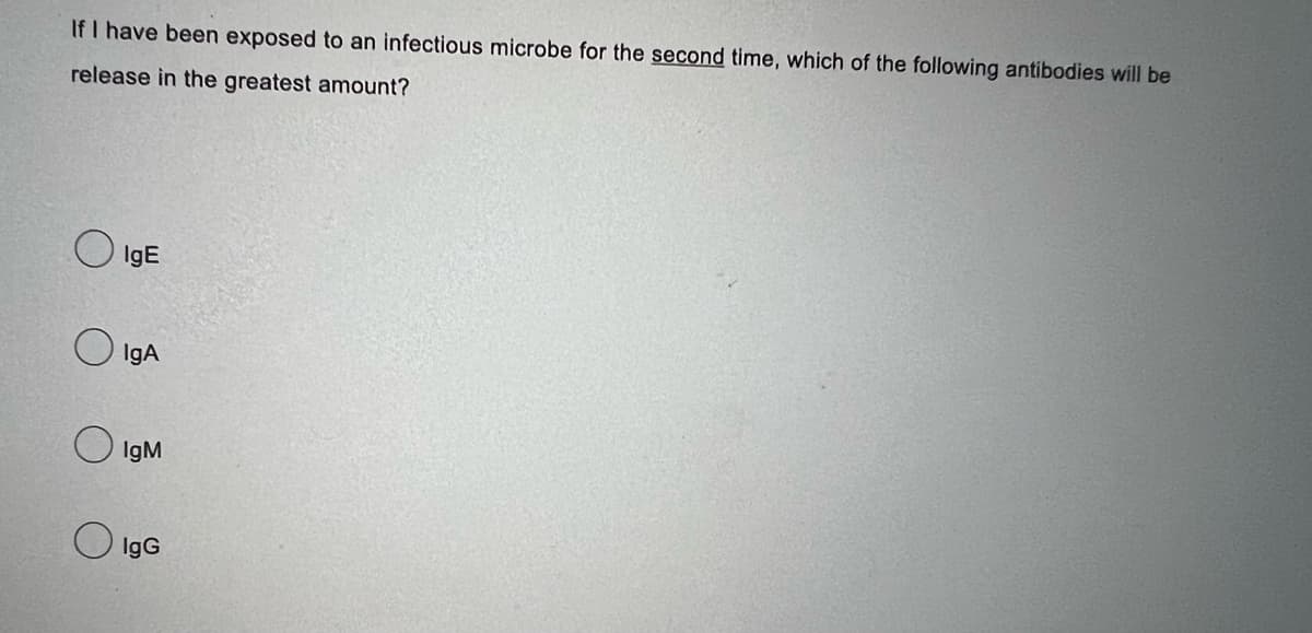 If I have been exposed to an infectious microbe for the second time, which of the following antibodies will be
release in the greatest amount?
O
IgE
IgA
IgM
IgG