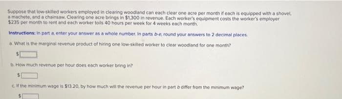 Suppose that low-skilled workers employed in clearing woodland can each clear one acre per month if each is equipped with a shovel,
a machete, and a chainsaw. Clearing one acre brings in $1,300 in revenue. Each worker's equipment costs the worker's employer
$235 per month to rent and each worker toils 40 hours per week for 4 weeks each month.
Instructions: In part a, enter your answer as a whole number. In parts b-e, round your answers to 2 decimal places.
a. What is the marginal revenue product of hiring one low-skilled worker to clear woodland for one month?
b. How much revenue per hour does each worker bring in?
$
c. If the minimum wage is $13.20, by how much will the revenue per hour in part b differ from the minimum wage?.