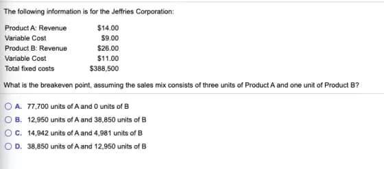 The following information is for the Jeffries Corporation:
Product A: Revenue
$14.00
Variable Cost
$9.00
Product B: Revenue
$26.00
Variable Cost
$11.00
Total fixed costs
$388,500
What is the breakeven point, assuming the sales mix consists of three units of Product A and one unit of Product B?
OA. 77,700 units of A and 0 units of B
OB. 12,950 units of A and 38,850 units of B
OC. 14,942 units of A and 4,981 units of B
OD. 38,850 units of A and 12,950 units of B