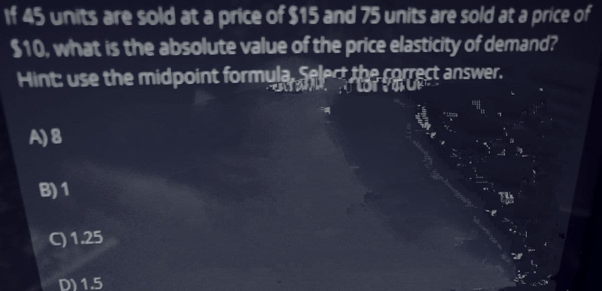 If 45 units are sold at a price of $15 and 75 units are sold at a price of
$10, what is the absolute value of the price elasticity of demand?
Hint: use the midpoint formula Select the correct answer.
A) 8
B) 1
C) 1.25
D) 1.5
WE
www
´tt
ampmast pumas