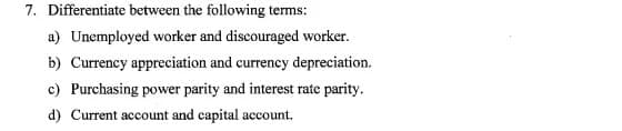 7. Differentiate between the following terms:
a) Unemployed worker and discouraged worker.
b) Currency appreciation and currency depreciation.
c) Purchasing power parity and interest rate parity.
d) Current account and capital account.