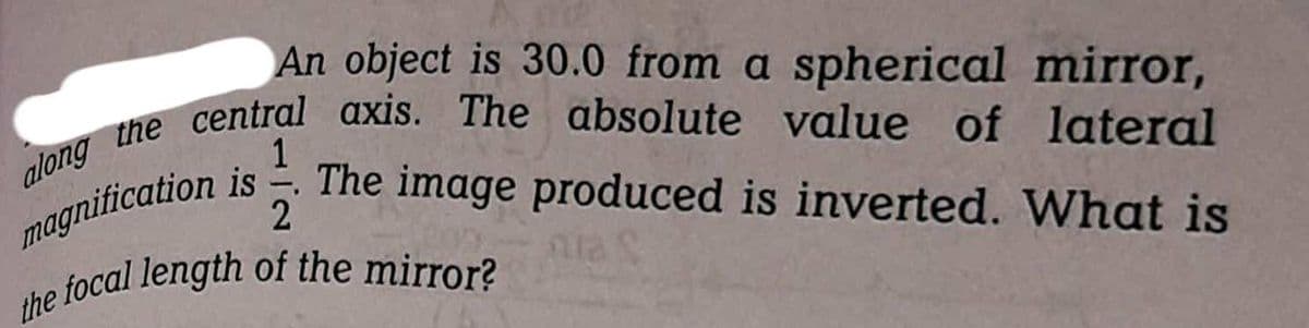 An object is 30.0 from a spherical mirror,
1
magnification is. The image produced is inverted. What is
along the central axis. The absolute value of lateral
2
the focal length of the mirror?