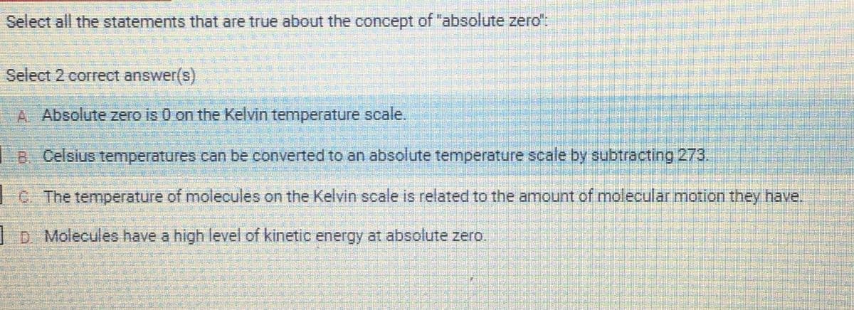 Select all the statements that are true about the concept of "absolute zero":
Select 2 correct answer(s)
A Absolute zero is 0 on the Kelvin temperature scale.
B. Celsius temperatures can be converted to an absolute temperature scale by subtracting 273.
C. The temperature of molecules on the Kelvin scale is related to the amount of molecular motion they have.
D. Molecules have a high level of kinetic energy at absolute zero.