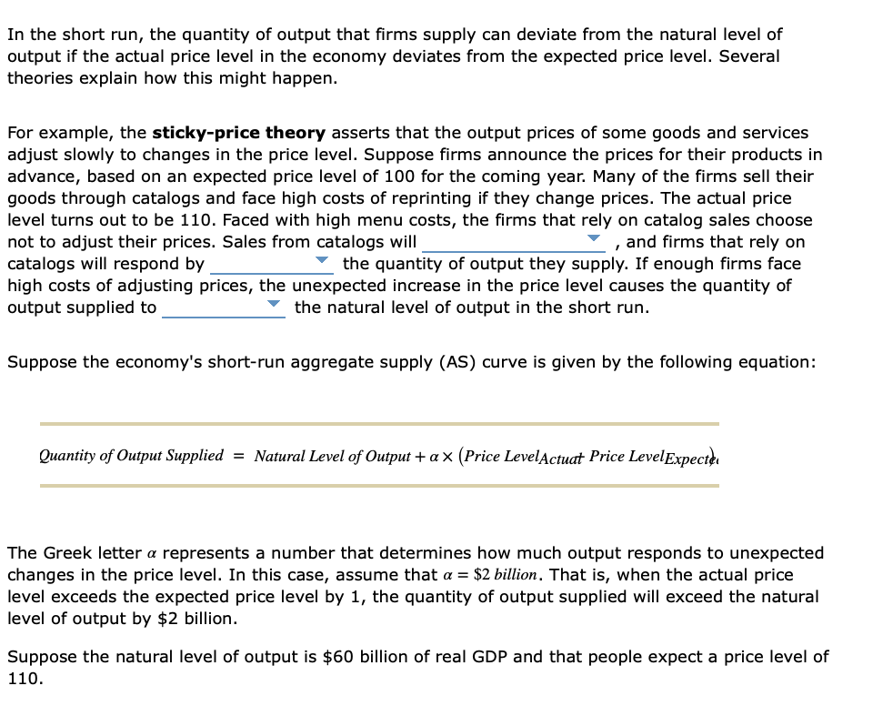 In the short run, the quantity of output that firms supply can deviate from the natural level of
output if the actual price level in the economy deviates from the expected price level. Several
theories explain how this might happen.
For example, the sticky-price theory asserts that the output prices of some goods and services
adjust slowly to changes in the price level. Suppose firms announce the prices for their products in
advance, based on an expected price level of 100 for the coming year. Many of the firms sell their
goods through catalogs and face high costs of reprinting if they change prices. The actual price
level turns out to be 110. Faced with high menu costs, the firms that rely on catalog sales choose
not to adjust their prices. Sales from catalogs will
catalogs will respond by
high costs of adjusting prices, the unexpected increase in the price level causes the quantity of
output supplied to
and firms that rely on
v the quantity of output they supply. If enough firms face
the natural level of output in the short run.
Suppose the economy's short-run aggregate supply (AS) curve is given by the following equation:
Quantity of Output Supplied = Natural Level of Output + a x (Price LevelActuat Price LevelExpecter
The Greek letter a represents a number that determines how much output responds to unexpected
changes in the price level. In this case, assume that a = $2 billion. That is, when the actual price
level exceeds the expected price level by 1, the quantity of output supplied will exceed the natural
level of output by $2 billion.
Suppose the natural level of output is $60 billion of real GDP and that people expect a price level of
110.
