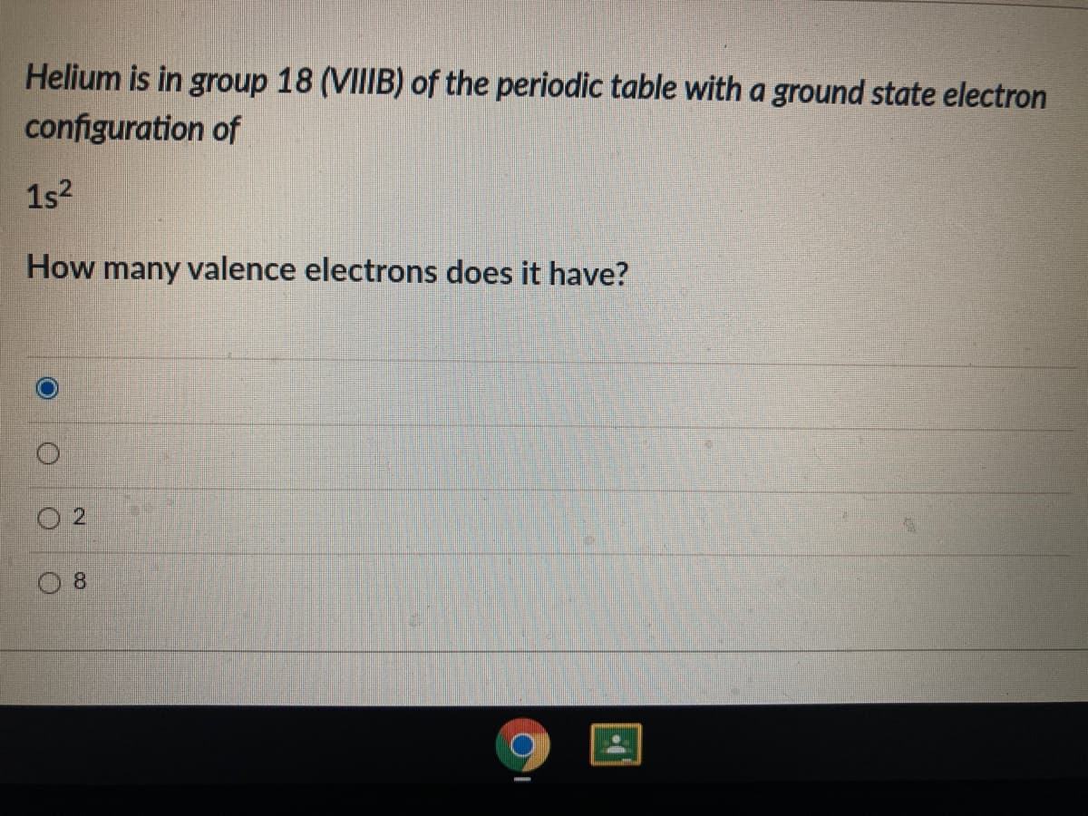 Helium is in group 18 (VIIIB) of the periodic table with a ground state electron
configuration of
1s?
How many valence electrons does it have?
8.
2.
